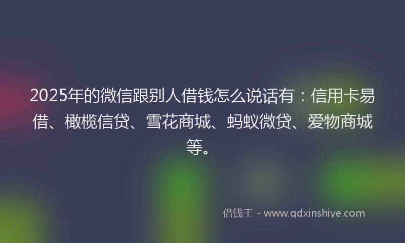 2025年的微信跟别人借钱怎么说话有：信用卡易借、橄榄信贷、雪花商城、蚂蚁微贷、爱物商城等。
