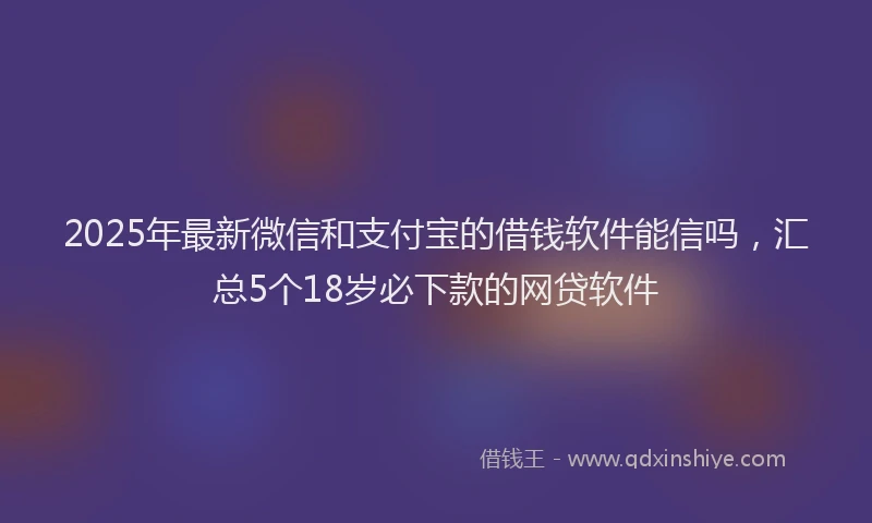 2025年最新微信和支付宝的借钱软件能信吗，汇总5个18岁必下款的网贷软件
