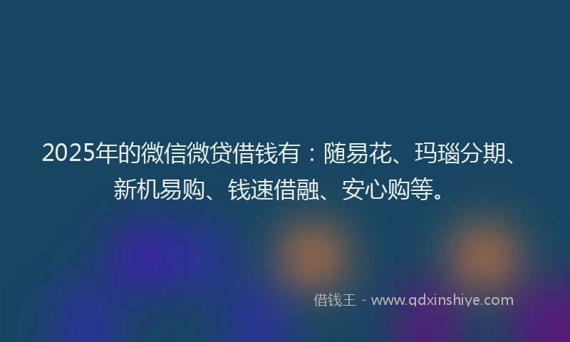 2025年的微信微贷借钱有：随易花、玛瑙分期、新机易购、钱速借融、安心购等。