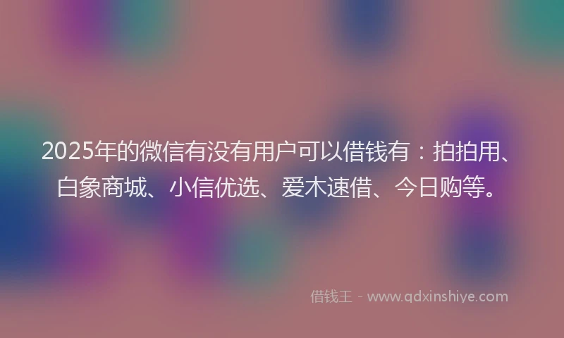 2025年的微信有没有用户可以借钱有：拍拍用、白象商城、小信优选、爱木速借、今日购等。