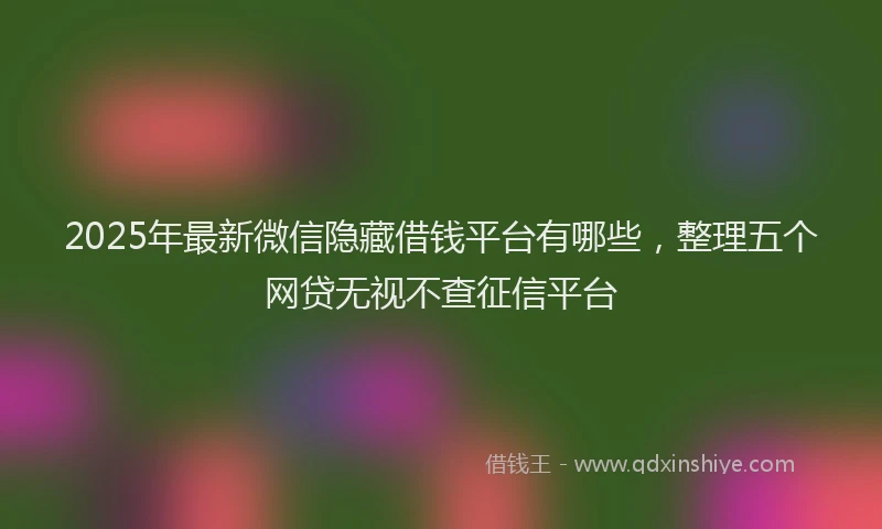 2025年最新微信隐藏借钱平台有哪些，整理五个网贷无视不查征信平台