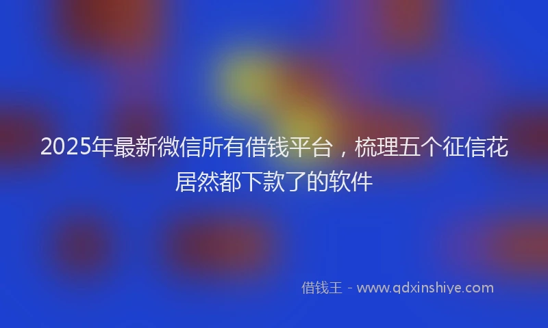 2025年最新微信所有借钱平台，梳理五个征信花居然都下款了的软件