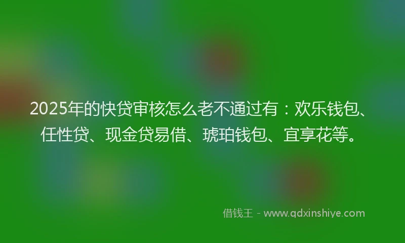 2025年的快贷审核怎么老不通过有：欢乐钱包、任性贷、现金贷易借、琥珀钱包、宜享花等。