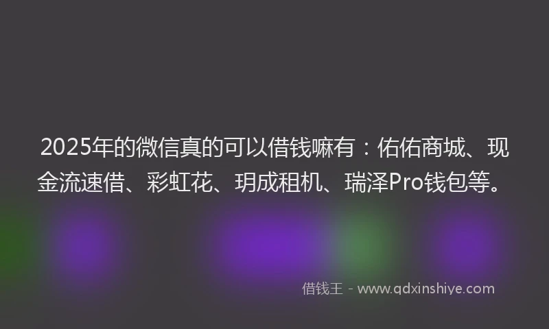 2025年的微信真的可以借钱嘛有：佑佑商城、现金流速借、彩虹花、玥成租机、瑞泽Pro钱包等。