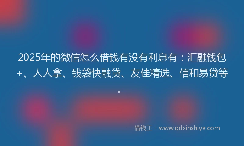 2025年的微信怎么借钱有没有利息有：汇融钱包+、人人拿、钱袋快融贷、友佳精选、信和易贷等。