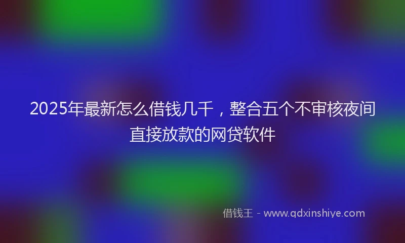 2025年最新怎么借钱几千，整合五个不审核夜间直接放款的网贷软件
