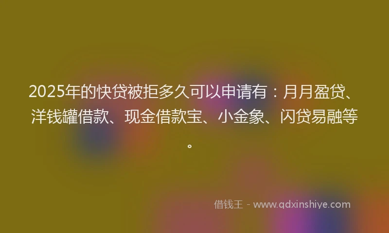 2025年的快贷被拒多久可以申请有：月月盈贷、洋钱罐借款、现金借款宝、小金象、闪贷易融等。