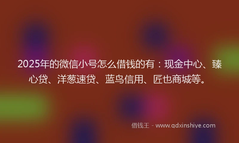 2025年的微信小号怎么借钱的有：现金中心、臻心贷、洋葱速贷、蓝鸟信用、匠也商城等。