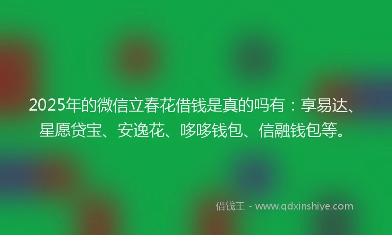 2025年的微信立春花借钱是真的吗有：享易达、星愿贷宝、安逸花、哆哆钱包、信融钱包等。
