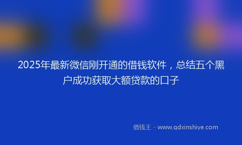 2025年最新微信刚开通的借钱软件,总结五个黑户成功获取大额贷款的口子