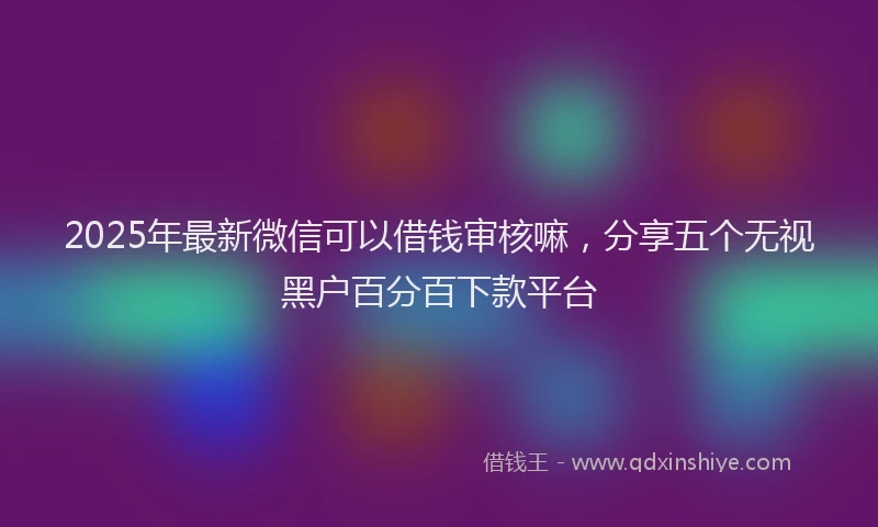 2025年最新微信可以借钱审核嘛，分享五个无视黑户百分百下款平台