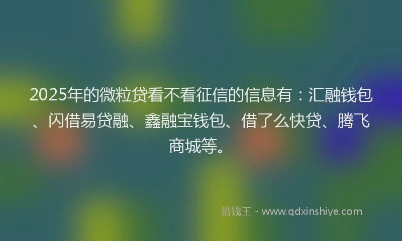 2025年的微粒贷看不看征信的信息有：汇融钱包、闪借易贷融、鑫融宝钱包、借了么快贷、腾飞商城等。
