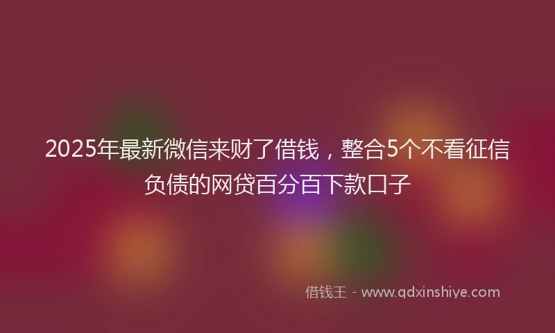 2025年最新微信来财了借钱，整合5个不看征信负债的网贷百分百下款口子