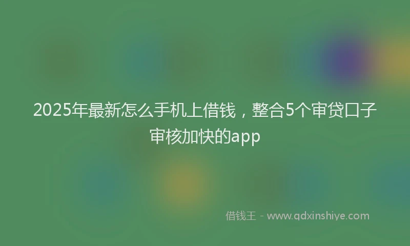 2025年最新怎么手机上借钱，整合5个审贷口子审核加快的app