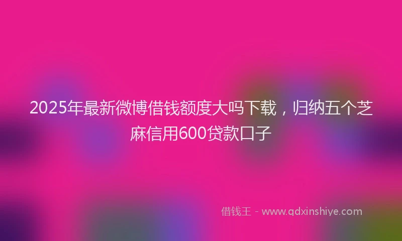 2025年最新微博借钱额度大吗下载，归纳五个芝麻信用600贷款口子