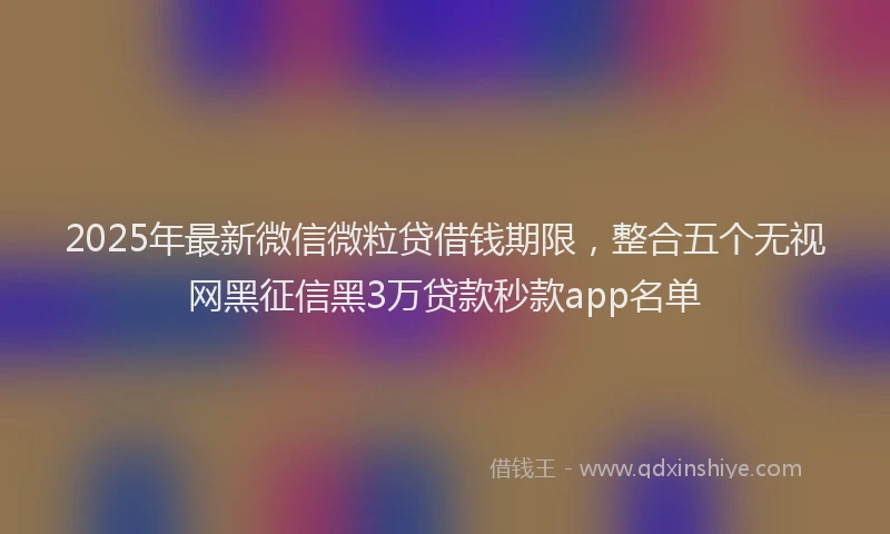 2025年最新微信微粒贷借钱期限，整合五个无视网黑征信黑3万贷款秒款app名单