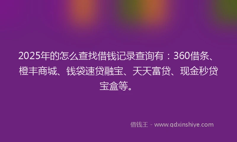 2025年的怎么查找借钱记录查询有：360借条、橙丰商城、钱袋速贷融宝、天天富贷、现金秒贷宝盒等。