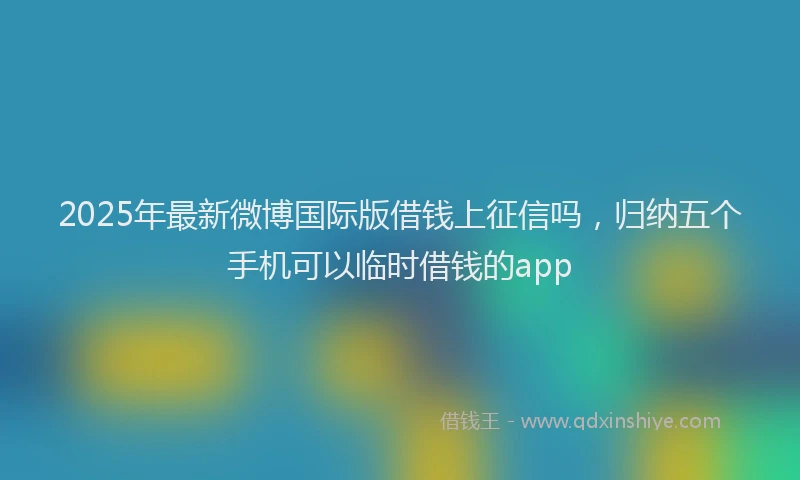 2025年最新微博国际版借钱上征信吗，归纳五个手机可以临时借钱的app