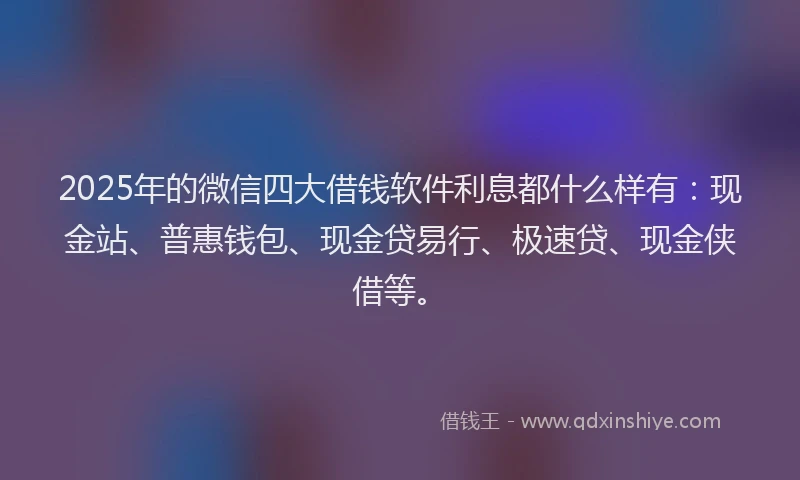 2025年的微信四大借钱软件利息都什么样有：现金站、普惠钱包、现金贷易行、极速贷、现金侠借等。