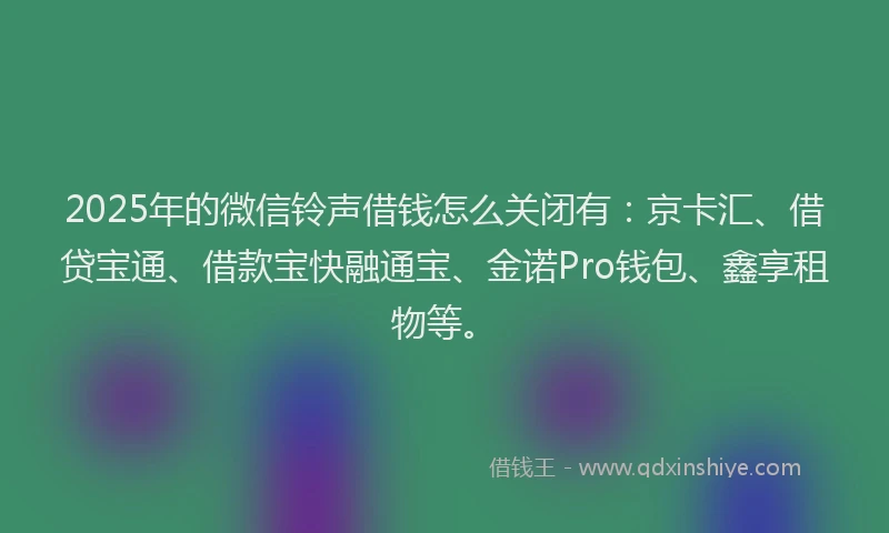 2025年的微信铃声借钱怎么关闭有：京卡汇、借贷宝通、借款宝快融通宝、金诺Pro钱包、鑫享租物等。