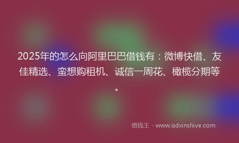 2025年的怎么向阿里巴巴借钱有：微博快借、友佳精选、蛮想购租机、诚信一周花、橄榄分期等。