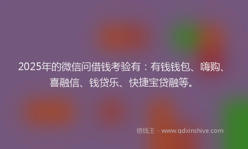 2025年的微信问借钱考验有：有钱钱包、嗨购、喜融信、钱贷乐、快捷宝贷融等。