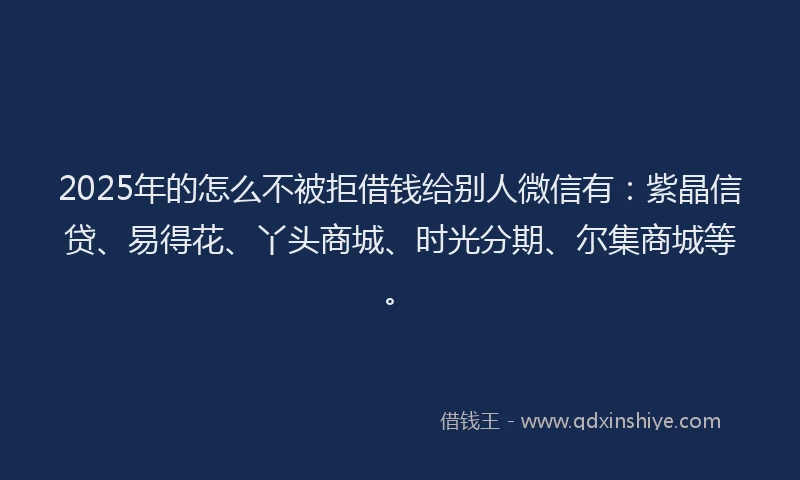 2025年的怎么不被拒借钱给别人微信有：紫晶信贷、易得花、丫头商城、时光分期、尔集商城等。
