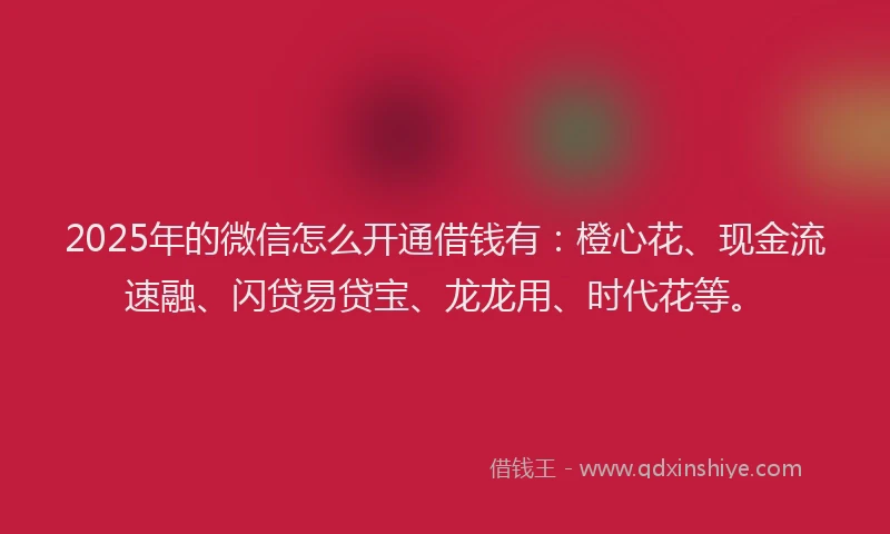2025年的微信怎么开通借钱有：橙心花、现金流速融、闪贷易贷宝、龙龙用、时代花等。