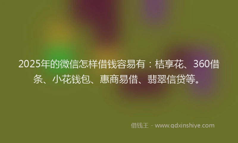 2025年的微信怎样借钱容易有：桔享花、360借条、小花钱包、惠商易借、翡翠信贷等。