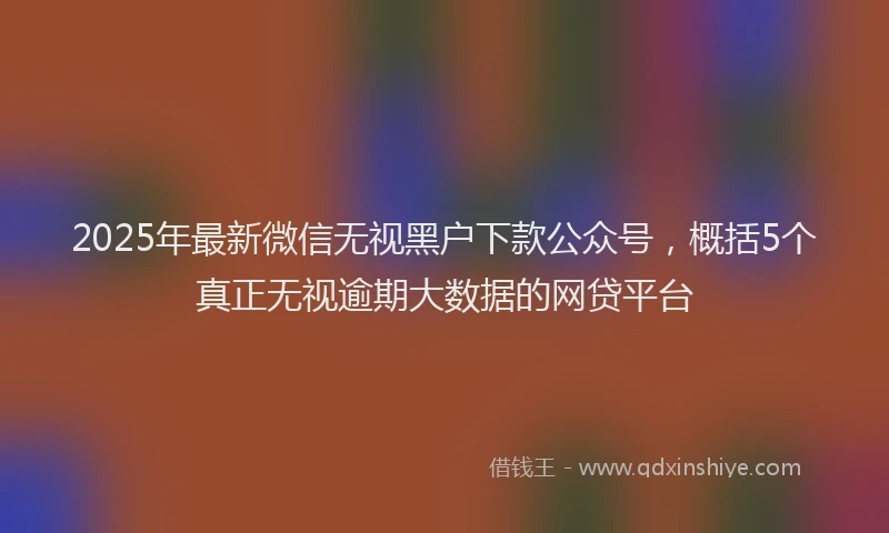 2025年最新微信无视黑户下款公众号，概括5个真正无视逾期大数据的网贷平台
