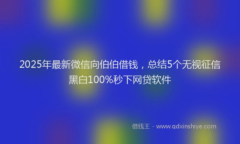 2025年最新微信向伯伯借钱，总结5个无视征信黑白100%秒下网贷软件