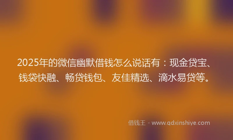 2025年的微信幽默借钱怎么说话有：现金贷宝、钱袋快融、畅贷钱包、友佳精选、滴水易贷等。