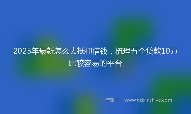 2025年最新怎么去抵押借钱，梳理五个贷款10万比较容易的平台