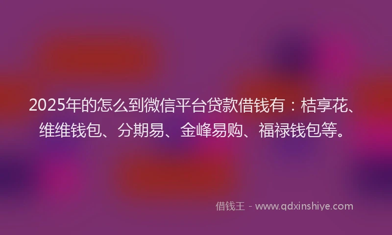 2025年的怎么到微信平台贷款借钱有：桔享花、维维钱包、分期易、金峰易购、福禄钱包等。