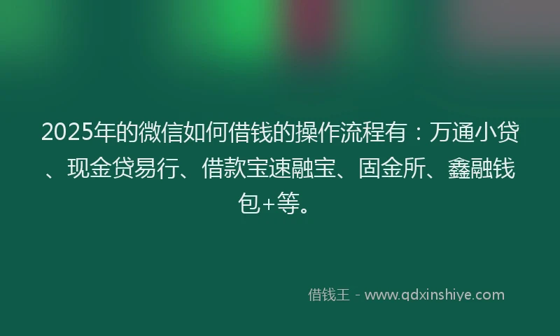 2025年的微信如何借钱的操作流程有：万通小贷、现金贷易行、借款宝速融宝、固金所、鑫融钱包+等。