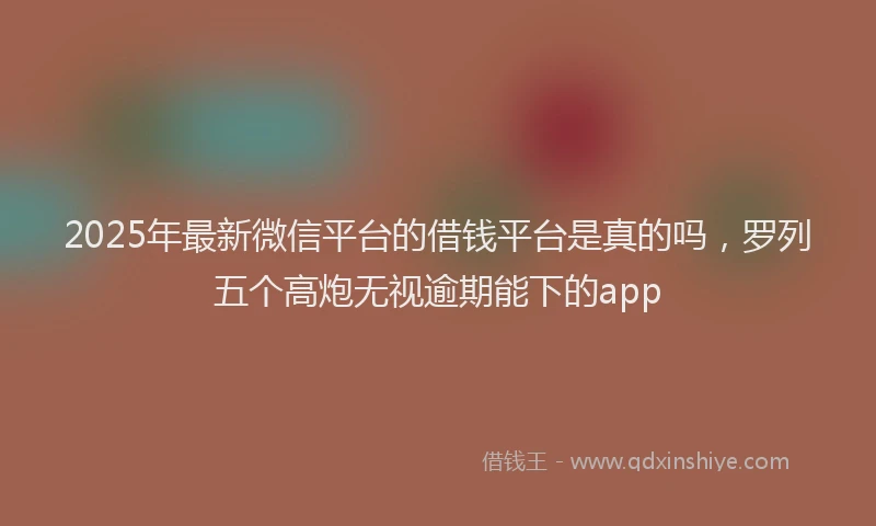 2025年最新微信平台的借钱平台是真的吗，罗列五个高炮无视逾期能下的app
