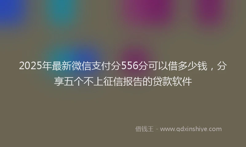 2025年最新微信支付分556分可以借多少钱，分享五个不上征信报告的贷款软件