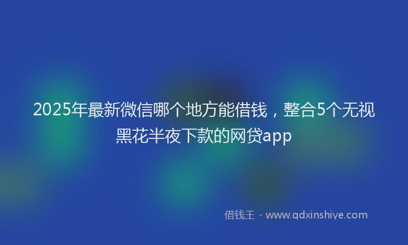 2025年最新微信哪个地方能借钱，整合5个无视黑花半夜下款的网贷app