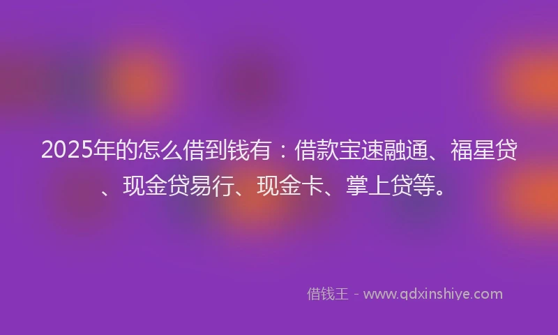 2025年的怎么借到钱有：借款宝速融通、福星贷、现金贷易行、现金卡、掌上贷等。