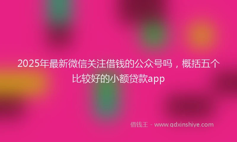2025年最新微信关注借钱的公众号吗，概括五个比较好的小额贷款app