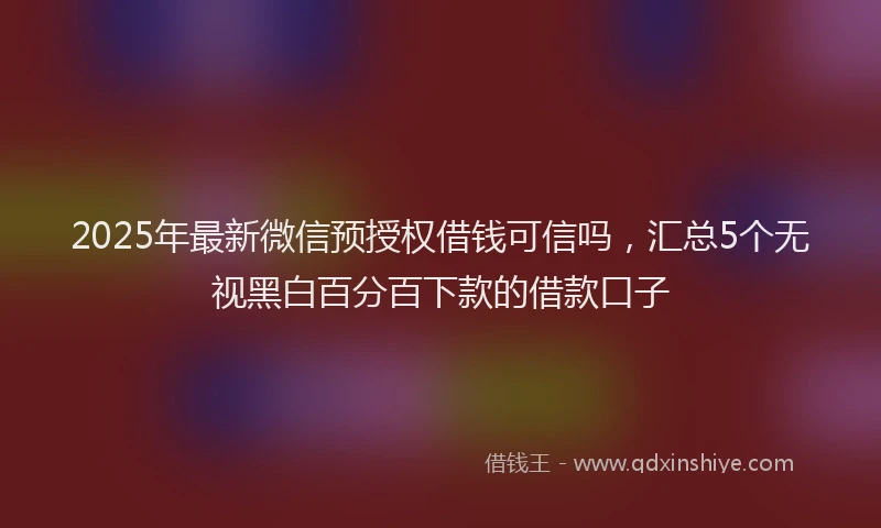 2025年最新微信预授权借钱可信吗，汇总5个无视黑白百分百下款的借款口子