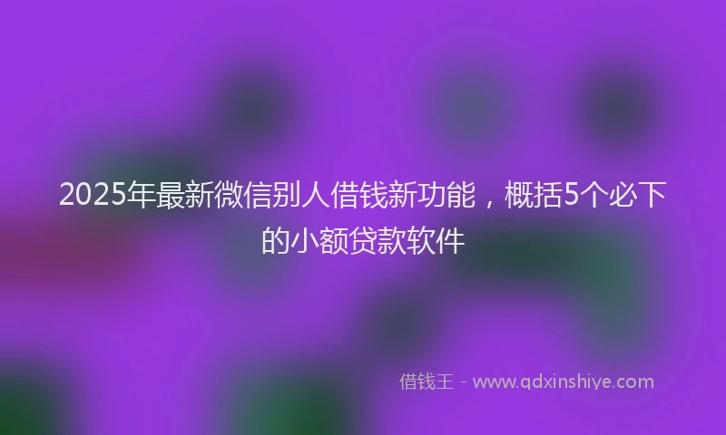 2025年最新微信别人借钱新功能，概括5个必下的小额贷款软件