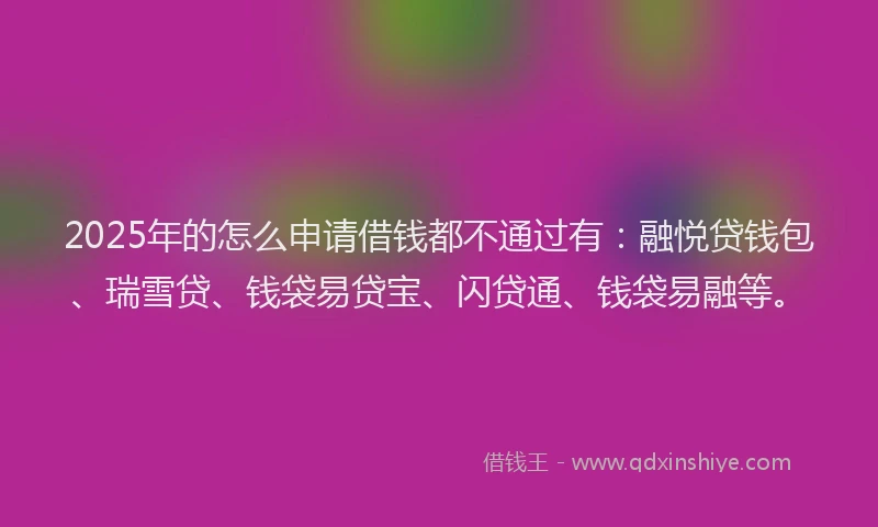 2025年的怎么申请借钱都不通过有：融悦贷钱包、瑞雪贷、钱袋易贷宝、闪贷通、钱袋易融等。