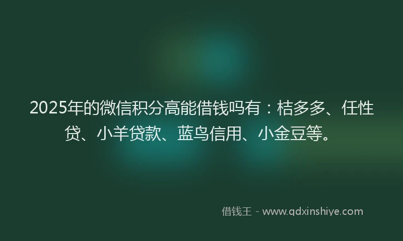 2025年的微信积分高能借钱吗有：桔多多、任性贷、小羊贷款、蓝鸟信用、小金豆等。