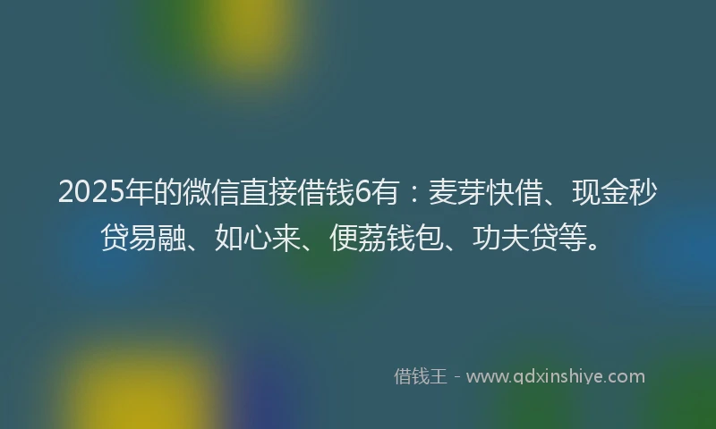 2025年的微信直接借钱6有：麦芽快借、现金秒贷易融、如心来、便荔钱包、功夫贷等。