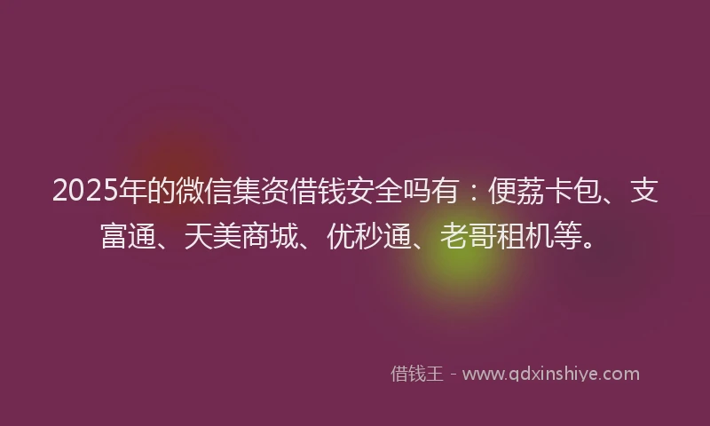 2025年的微信集资借钱安全吗有：便荔卡包、支富通、天美商城、优秒通、老哥租机等。