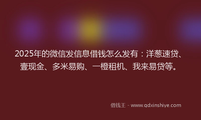 2025年的微信发信息借钱怎么发有：洋葱速贷、壹现金、多米易购、一橙租机、我来易贷等。