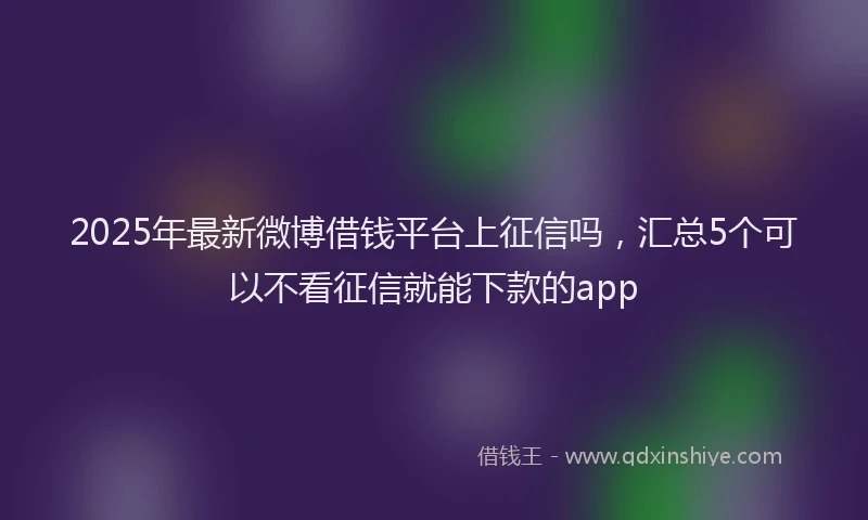 2025年最新微博借钱平台上征信吗，汇总5个可以不看征信就能下款的app