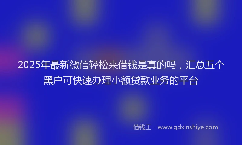 2025年最新微信轻松来借钱是真的吗，汇总五个黑户可快速办理小额贷款业务的平台