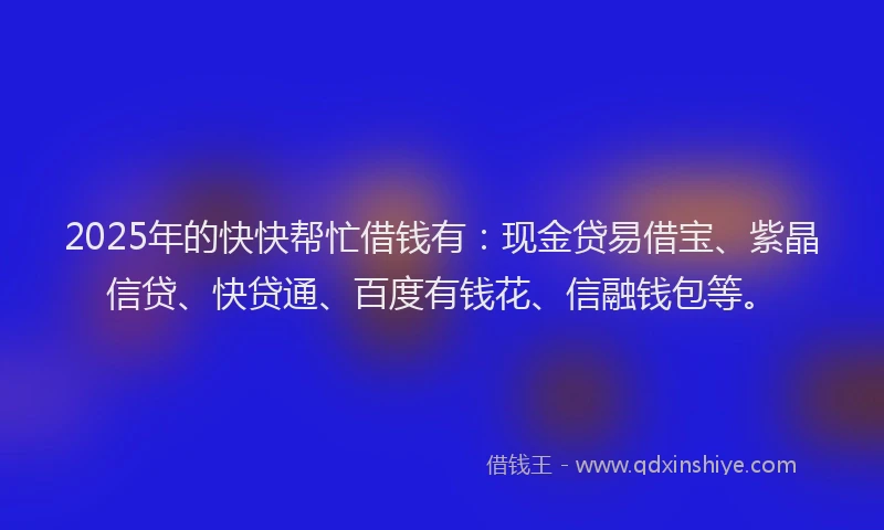 2025年的快快帮忙借钱有：现金贷易借宝、紫晶信贷、快贷通、百度有钱花、信融钱包等。